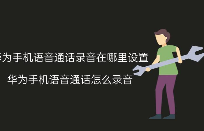 华为手机语音通话录音在哪里设置 华为手机语音通话怎么录音？